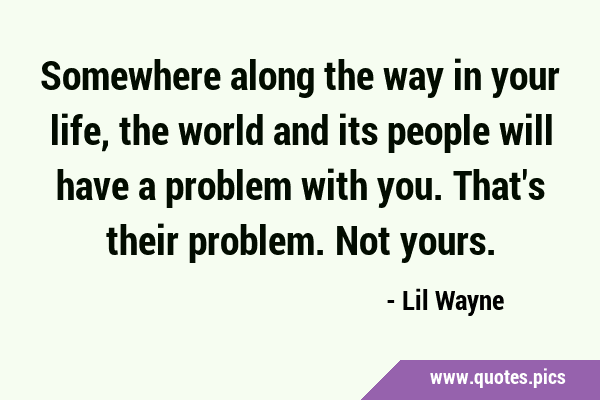Somewhere along the way in your life, the world and its people will have a problem with you. That
