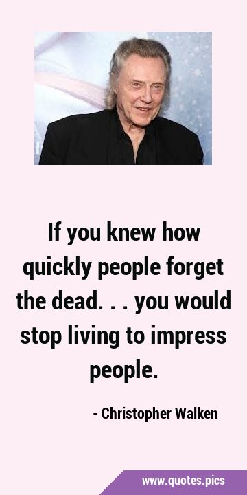If you knew how quickly people forget the dead... you would stop living to impress …
