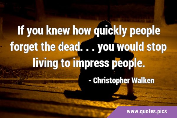 If you knew how quickly people forget the dead... you would stop living to impress …
