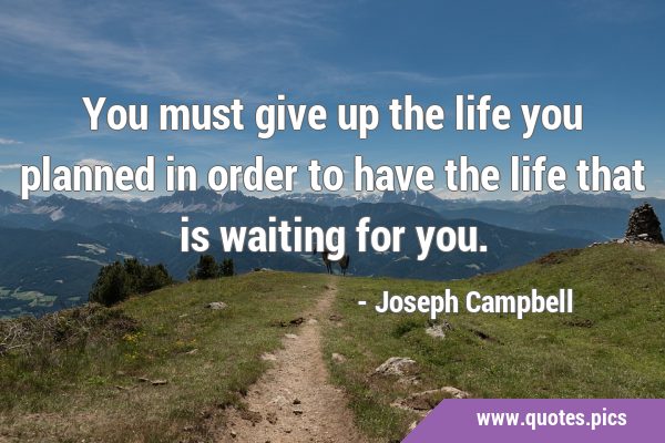 You must give up the life you planned in order to have the life that is waiting for …