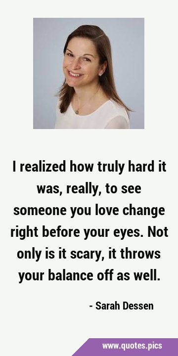 I realized how truly hard it was, really, to see someone you love change right before your eyes. …