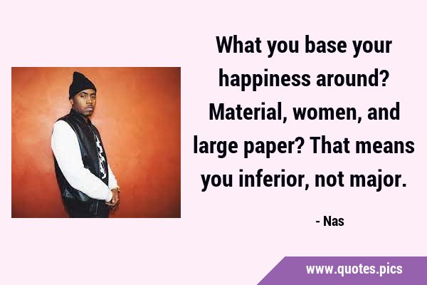 What you base your happiness around? Material, women, and large paper? That means you inferior, not …