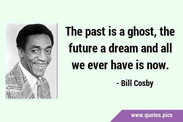 The past is a ghost, the future a dream and all we ever have is …