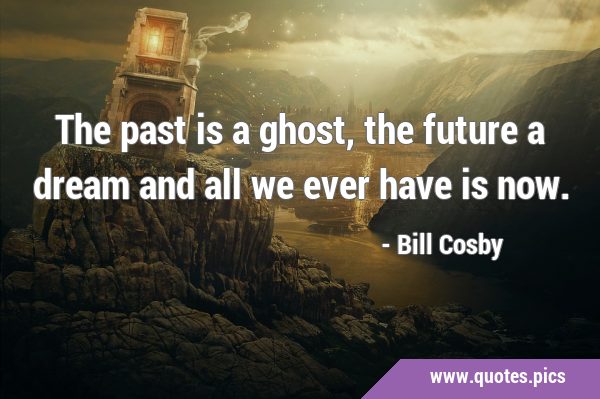 The past is a ghost, the future a dream and all we ever have is …