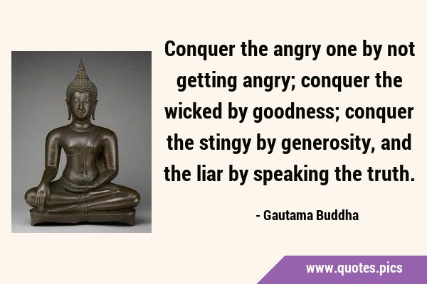 Conquer the angry one by not getting angry; conquer the wicked by goodness; conquer the stingy by …