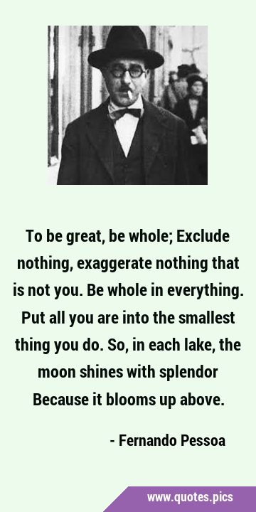 To be great, be whole; Exclude nothing, exaggerate nothing that is not you. Be whole in everything. …