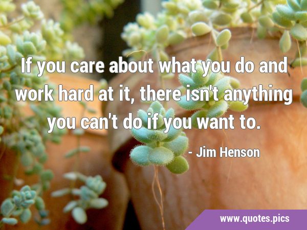 If you care about what you do and work hard at it, there isn't anything ...