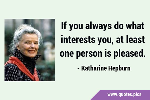 If you always do what interests you, at least one person is …