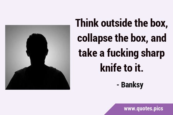 Think outside the box, collapse the box, and take a fucking sharp knife to …