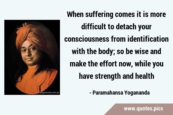 When suffering comes it is more difficult to detach your consciousness from identification with the …
