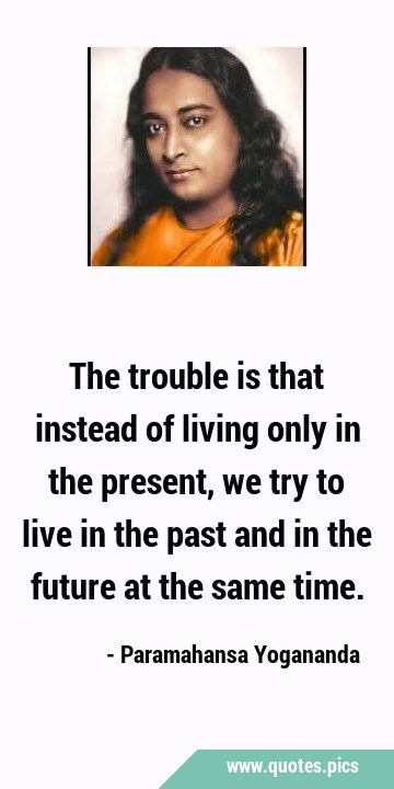 The trouble is that instead of living only in the present, we try to live in the past and in the …