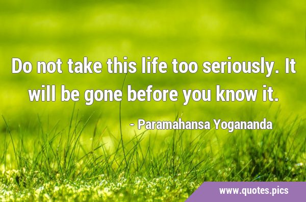 Do not take this life too seriously. It will be gone before you know …