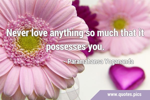 Never love anything so much that it possesses …