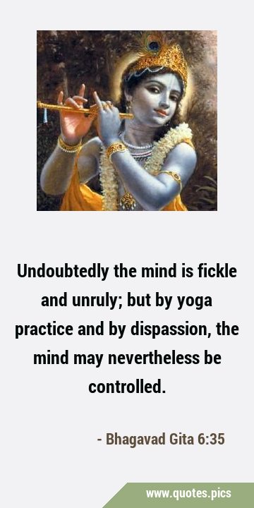 Undoubtedly the mind is fickle and unruly; but by yoga practice and by dispassion, the mind may …