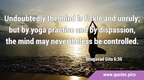 Undoubtedly the mind is fickle and unruly; but by yoga practice and by dispassion, the mind may …