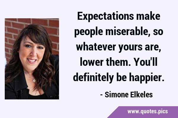 Expectations make people miserable, so whatever yours are, lower them. You