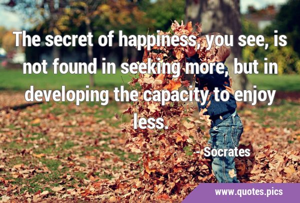 The secret of happiness, you see, is not found in seeking more, but in developing the capacity to …