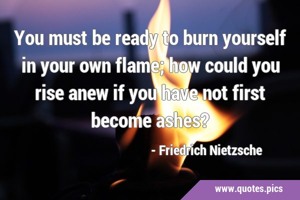 You must be ready to burn yourself in your own flame; how could you rise anew if you have not first …