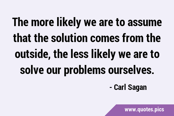 The more likely we are to assume that the solution comes from the outside, the less likely we are …