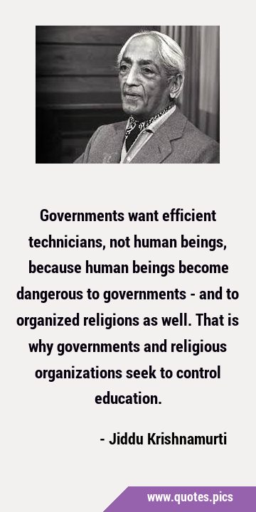 Governments want efficient technicians, not human beings, because human beings become dangerous to …