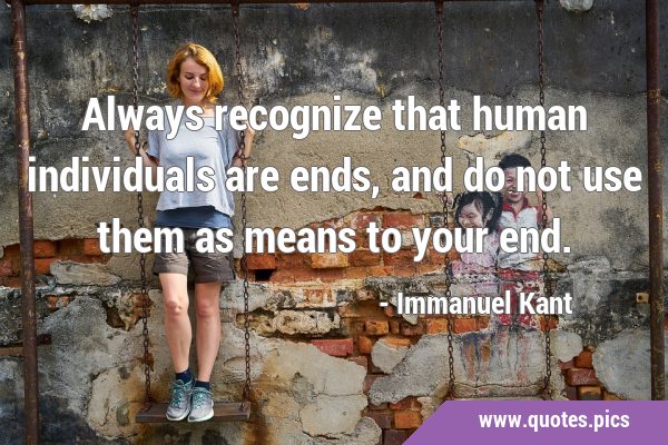 Always recognize that human individuals are ends, and do not use them as means to your …
