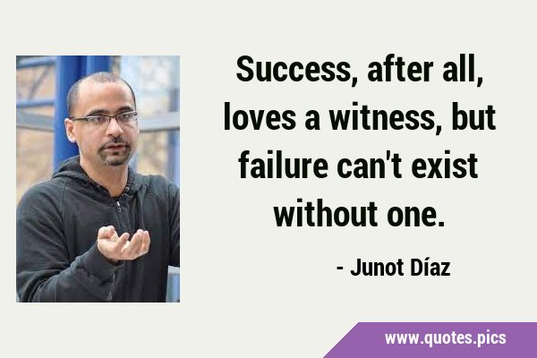 Success, after all, loves a witness, but failure can