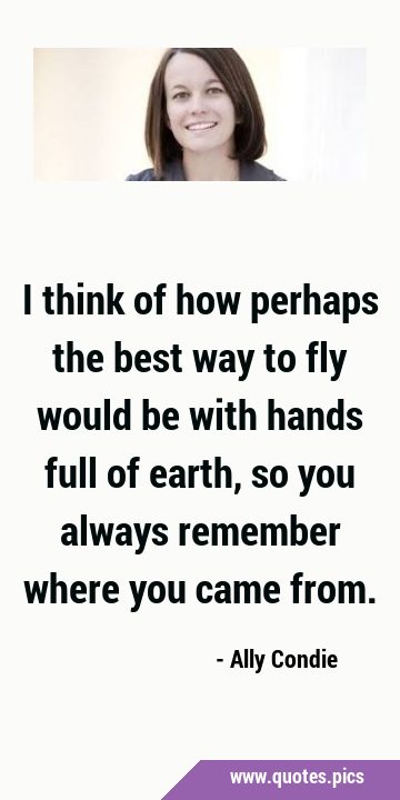 I think of how perhaps the best way to fly would be with hands full of earth, so you always …
