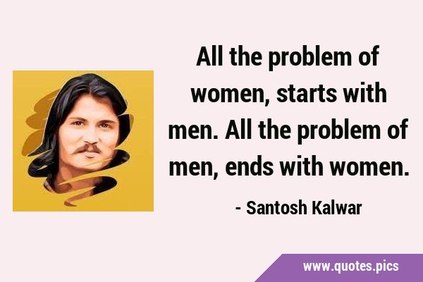 All the problem of women, starts with men. All the problem of men, ends with …
