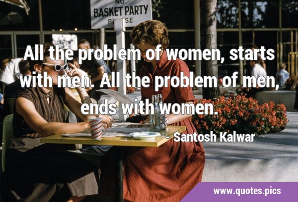 All the problem of women, starts with men. All the problem of men, ends with …