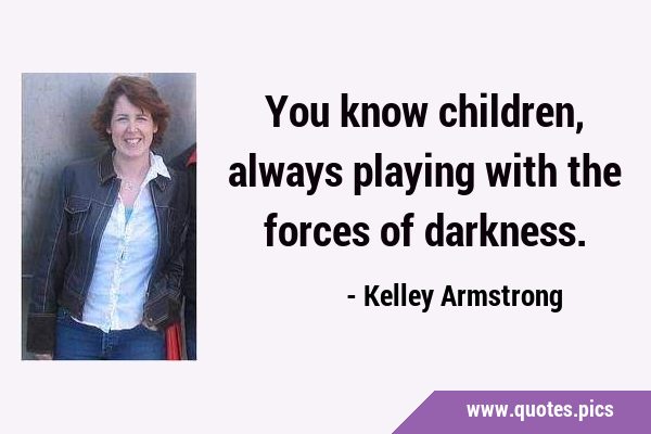 You know children, always playing with the forces of …