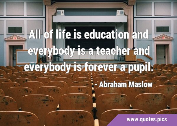 All of life is education and everybody is a teacher and everybody is forever a …