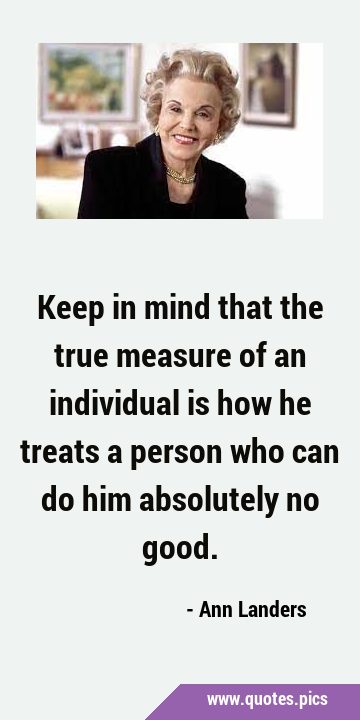 Keep in mind that the true measure of an individual is how he treats a person who can do him …