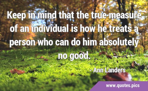 Keep in mind that the true measure of an individual is how he treats a person who can do him …