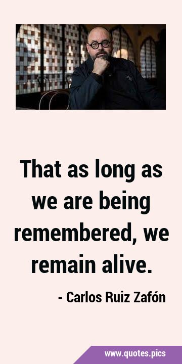 That as long as we are being remembered, we remain …