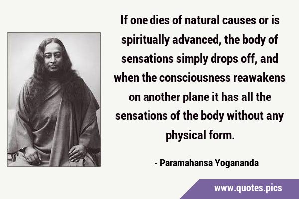 If one dies of natural causes or is spiritually advanced, the body of sensations simply drops off, …