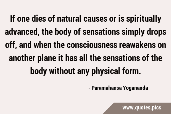 If one dies of natural causes or is spiritually advanced, the body of sensations simply drops off, …
