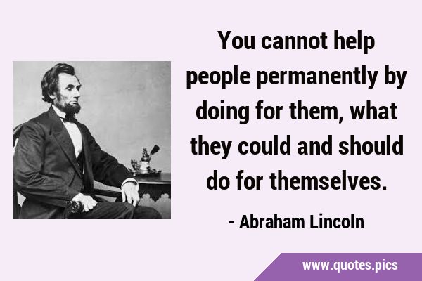 You cannot help people permanently by doing for them, what they could and should do for …