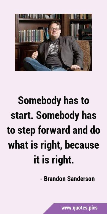 Somebody has to start. Somebody has to step forward and do what is right, because it is …