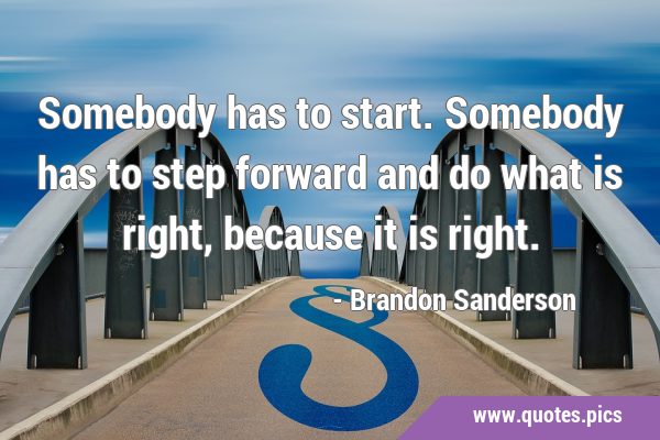 Somebody has to start. Somebody has to step forward and do what is right, because it is …