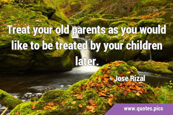Treat your old parents as you would like to be treated by your children …