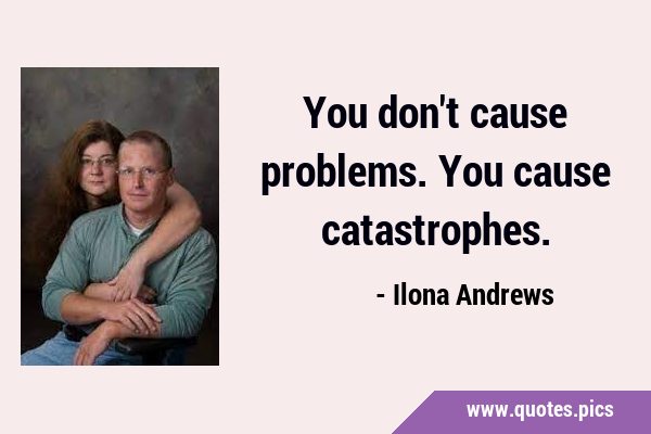 You don't cause problems. You cause …