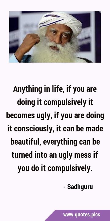 Anything in life, if you are doing it compulsively it becomes ugly, if you are doing it …