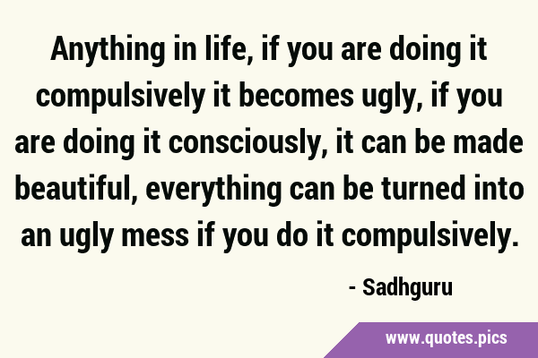 Anything in life, if you are doing it compulsively it becomes ugly, if you are doing it …