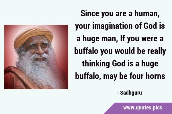 Since you are a human, your imagination of God is a huge man, If you were a buffalo you would be …