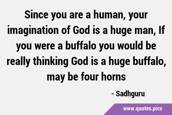 Since you are a human, your imagination of God is a huge man, If you were a buffalo you would be …