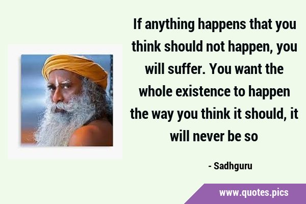 If anything happens that you think should not happen, you will suffer. You want the whole existence …