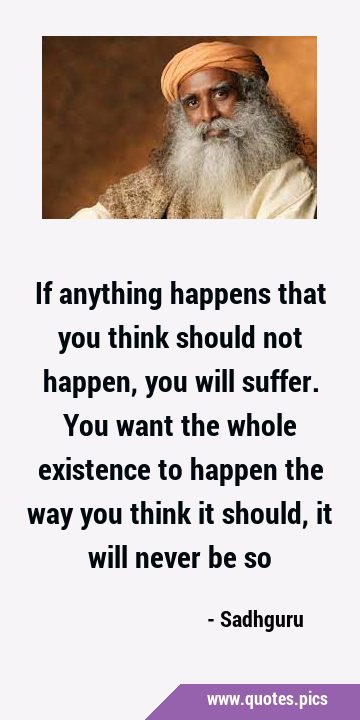 If anything happens that you think should not happen, you will suffer. You want the whole existence …