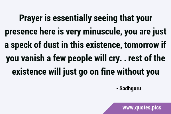Prayer is essentially seeing that your presence here is very minuscule, you are just a speck of …