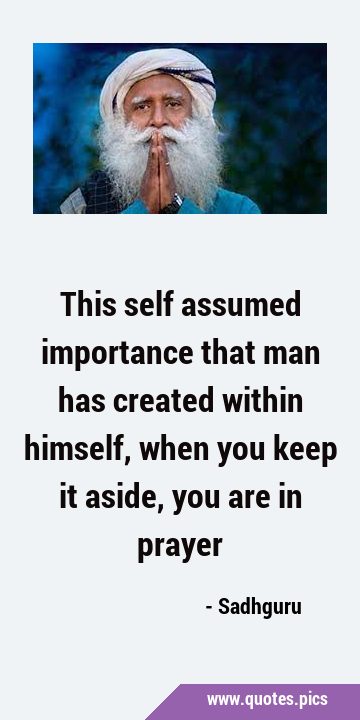 This self assumed importance that man has created within himself, when you keep it aside, you are …