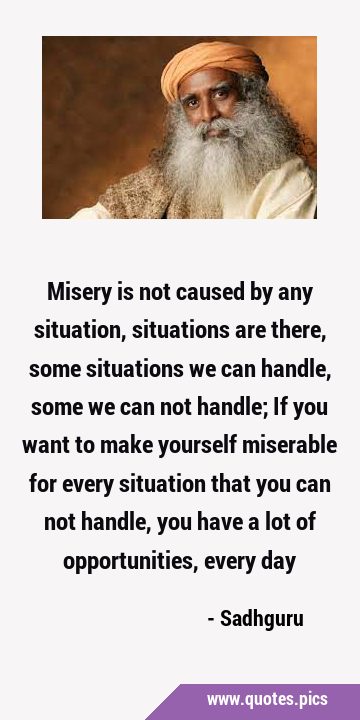 Misery is not caused by any situation, situations are there, some situations we can handle, some we …